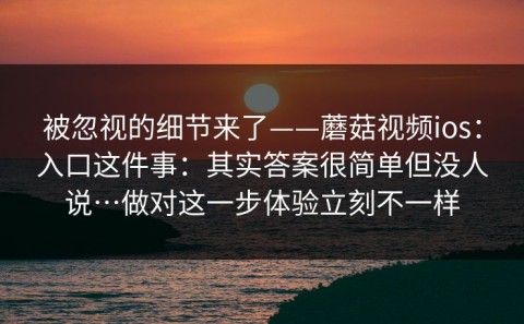 被忽视的细节来了——蘑菇视频ios：入口这件事：其实答案很简单但没人说…做对这一步体验立刻不一样
