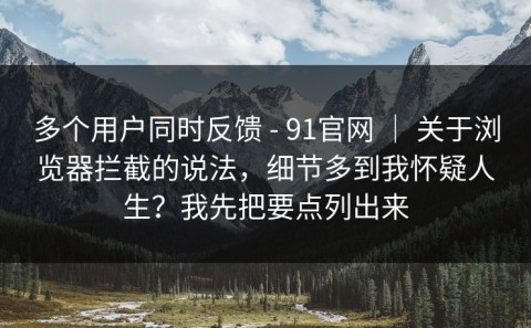 多个用户同时反馈 - 91官网 ｜ 关于浏览器拦截的说法，细节多到我怀疑人生？我先把要点列出来