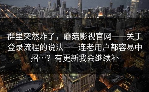 群里突然炸了，蘑菇影视官网——关于登录流程的说法——连老用户都容易中招…？有更新我会继续补