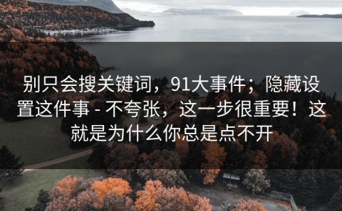 别只会搜关键词，91大事件；隐藏设置这件事 - 不夸张，这一步很重要！这就是为什么你总是点不开