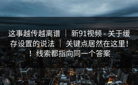 这事越传越离谱 ｜ 新91视频 - 关于缓存设置的说法 ｜ 关键点居然在这里！！线索都指向同一个答案