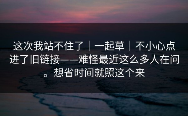 这次我站不住了｜一起草｜不小心点进了旧链接——难怪最近这么多人在问。想省时间就照这个来