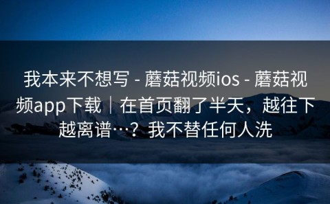 我本来不想写 - 蘑菇视频ios - 蘑菇视频app下载｜在首页翻了半天，越往下越离谱…？我不替任何人洗