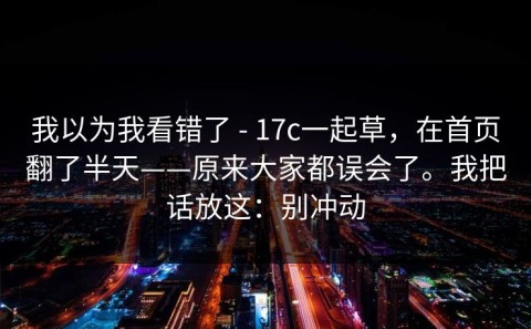 我以为我看错了 - 17c一起草，在首页翻了半天——原来大家都误会了。我把话放这：别冲动