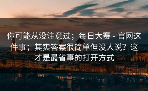 你可能从没注意过；每日大赛 - 官网这件事；其实答案很简单但没人说？这才是最省事的打开方式