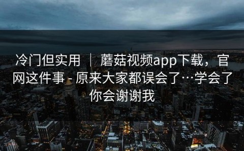 冷门但实用 ｜ 蘑菇视频app下载，官网这件事 - 原来大家都误会了…学会了你会谢谢我