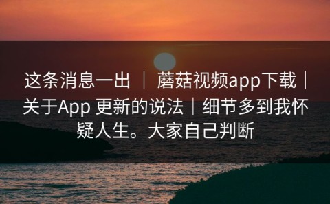这条消息一出 ｜ 蘑菇视频app下载｜关于App 更新的说法｜细节多到我怀疑人生。大家自己判断