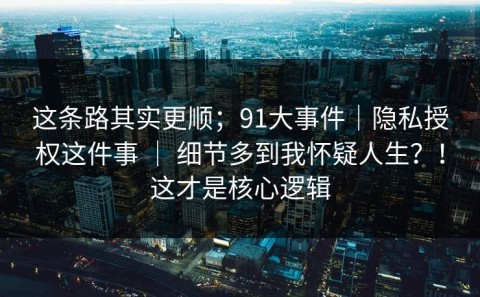 这条路其实更顺；91大事件｜隐私授权这件事 ｜ 细节多到我怀疑人生？！这才是核心逻辑