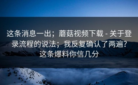 这条消息一出；蘑菇视频下载 - 关于登录流程的说法；我反复确认了两遍？这条爆料你信几分