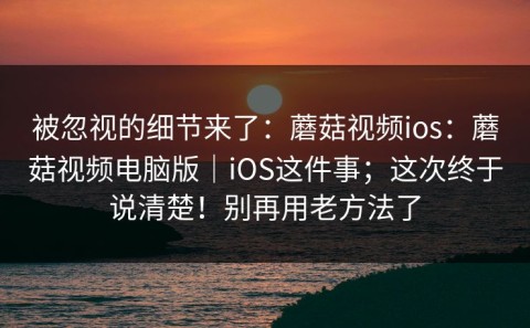 被忽视的细节来了：蘑菇视频ios：蘑菇视频电脑版｜iOS这件事；这次终于说清楚！别再用老方法了