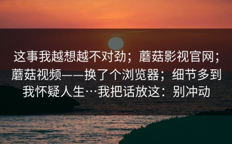 这事我越想越不对劲；蘑菇影视官网；蘑菇视频——换了个浏览器；细节多到我怀疑人生…我把话放这：别冲动
