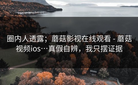 圈内人透露；蘑菇影视在线观看 - 蘑菇视频ios…真假自辨，我只摆证据