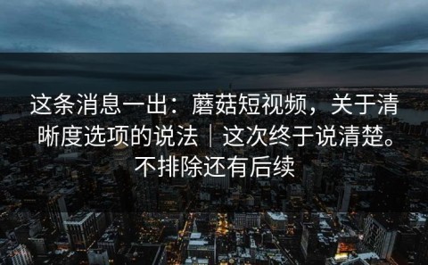 这条消息一出：蘑菇短视频，关于清晰度选项的说法｜这次终于说清楚。不排除还有后续