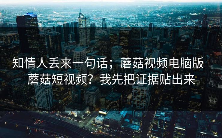 知情人丢来一句话；蘑菇视频电脑版｜蘑菇短视频？我先把证据贴出来