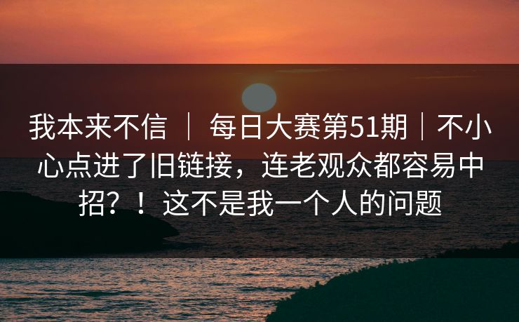 我本来不信 ｜ 每日大赛第51期｜不小心点进了旧链接，连老观众都容易中招？！这不是我一个人的问题