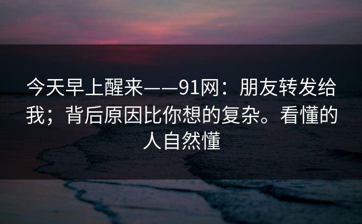 今天早上醒来——91网:朋友转发给我;背后原因比你想的复杂。看懂的人自然懂 今天早上醒来——91网:朋友转发给我;背后原因比你想的复杂。看懂的人自然懂
