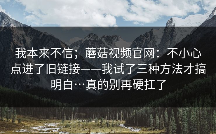 我本来不信；蘑菇视频官网：不小心点进了旧链接——我试了三种方法才搞明白…真的别再硬扛了