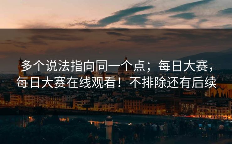 多个说法指向同一个点；每日大赛，每日大赛在线观看！不排除还有后续