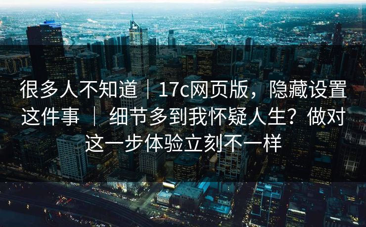 很多人不知道|17c网页版,隐藏设置这件事 | 细节多到我怀疑人生?做对这一步体验立刻不一样 很多人不知道|17c网页版,隐藏设置这件事 | 细节多到我怀疑人生?做对这一步体验立刻不一样