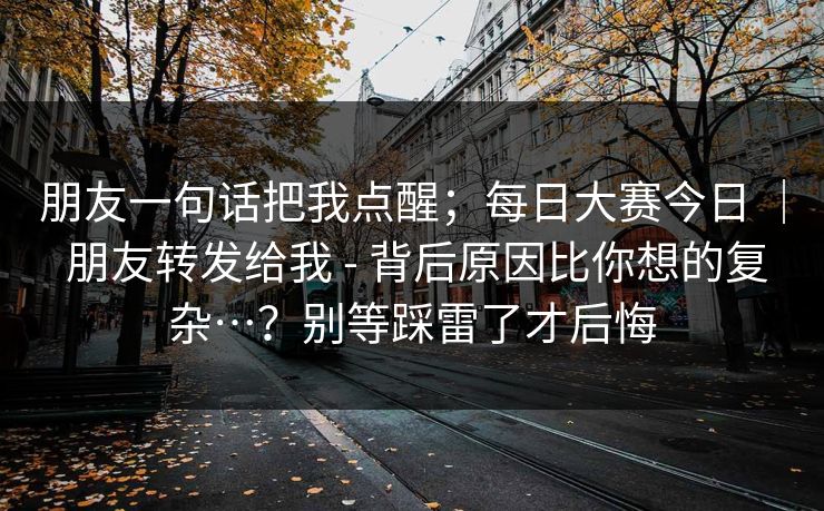 朋友一句话把我点醒；每日大赛今日 ｜ 朋友转发给我 - 背后原因比你想的复杂…？别等踩雷了才后悔