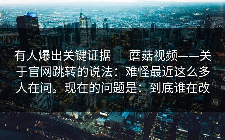 有人爆出关键证据 | 蘑菇视频——关于官网跳转的说法:难怪最近这么多人在问。现在的问题是:到底谁在改 有人爆出关键证据 | 蘑菇视频——关于官网跳转的说法:难怪最近这么多人在问。现在的问题是:到底谁在改