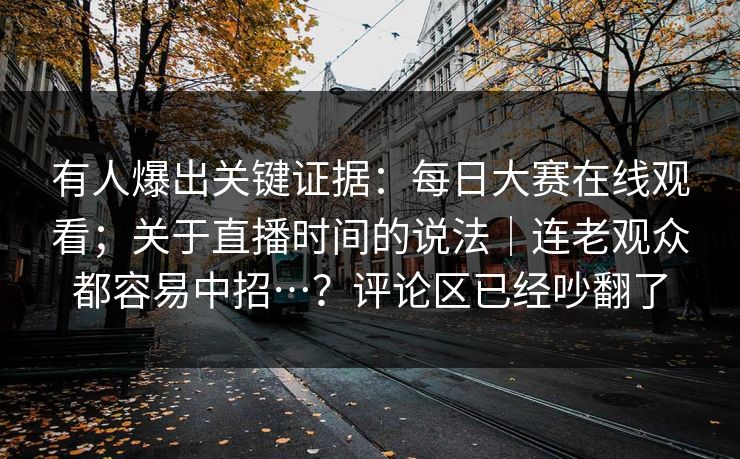 有人爆出关键证据:每日大赛在线观看;关于直播时间的说法|连老观众都容易中招…?评论区已经吵翻了 有人爆出关键证据:每日大赛在线观看;关于直播时间的说法|连老观众都容易中招…?评论区已经吵翻了