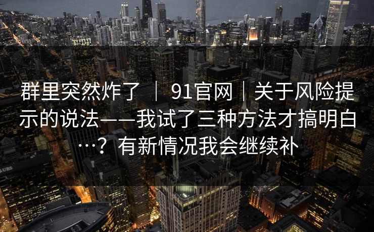 群里突然炸了 | 91官网|关于风险提示的说法——我试了三种方法才搞明白…?有新情况我会继续补 群里突然炸了 | 91官网|关于风险提示的说法——我试了三种方法才搞明白…?有新情况我会继续补