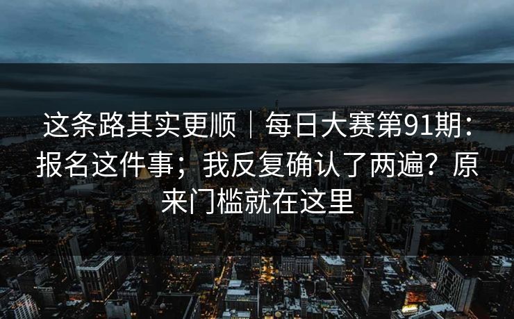 这条路其实更顺|每日大赛第91期:报名这件事;我反复确认了两遍?原来门槛就在这里 这条路其实更顺|每日大赛第91期:报名这件事;我反复确认了两遍?原来门槛就在这里