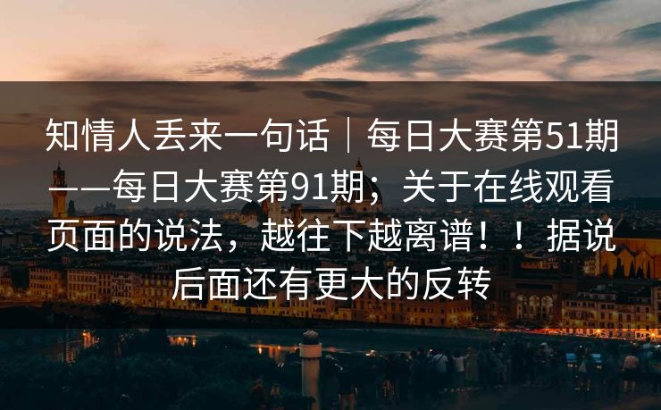 知情人丢来一句话|每日大赛第51期——每日大赛第91期;关于在线观看页面的说法,越往下越离谱!!据说后面还有更大的反转 知情人丢来一句话|每日大赛第51期——每日大赛第91期;关于在线观看页面的说法,越往下越离谱!!据说后面还有更大的反转