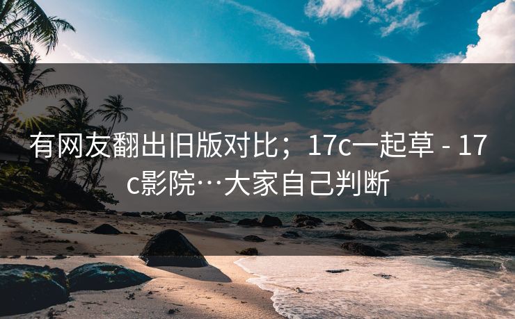 有网友翻出旧版对比；17c一起草 - 17c影院…大家自己判断