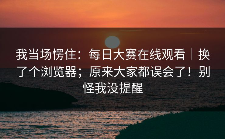 我当场愣住:每日大赛在线观看|换了个浏览器;原来大家都误会了!别怪我没提醒 我当场愣住:每日大赛在线观看|换了个浏览器;原来大家都误会了!别怪我没提醒
