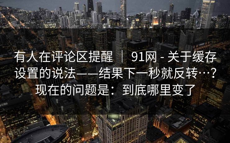有人在评论区提醒 ｜ 91网 - 关于缓存设置的说法——结果下一秒就反转…？现在的问题是：到底哪里变了