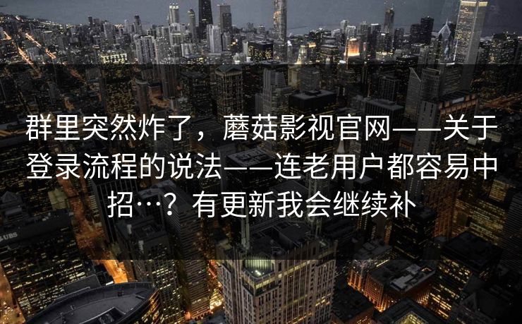 群里突然炸了，蘑菇影视官网——关于登录流程的说法——连老用户都容易中招…？有更新我会继续补