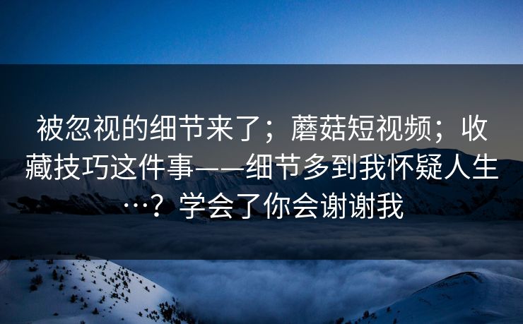 被忽视的细节来了;蘑菇短视频;收藏技巧这件事——细节多到我怀疑人生…?学会了你会谢谢我 被忽视的细节来了;蘑菇短视频;收藏技巧这件事——细节多到我怀疑人生…?学会了你会谢谢我