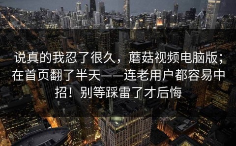 说真的我忍了很久，蘑菇视频电脑版；在首页翻了半天——连老用户都容易中招！别等踩雷了才后悔