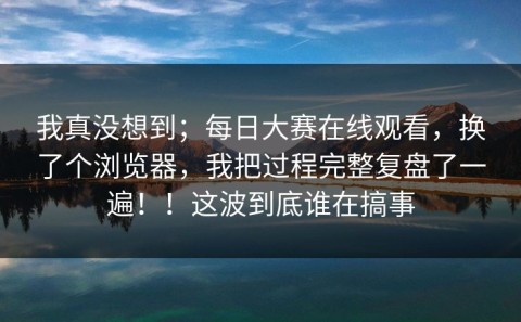 我真没想到；每日大赛在线观看，换了个浏览器，我把过程完整复盘了一遍！！这波到底谁在搞事
