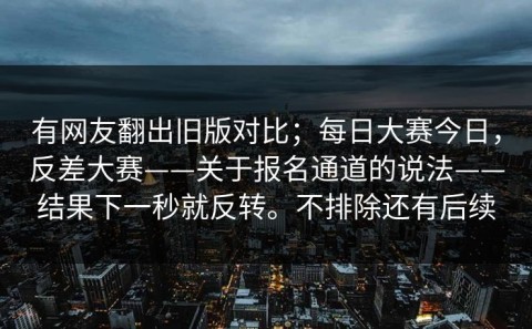 有网友翻出旧版对比；每日大赛今日，反差大赛——关于报名通道的说法——结果下一秒就反转。不排除还有后续