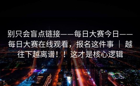 别只会盲点链接——每日大赛今日——每日大赛在线观看，报名这件事 ｜ 越往下越离谱！！这才是核心逻辑