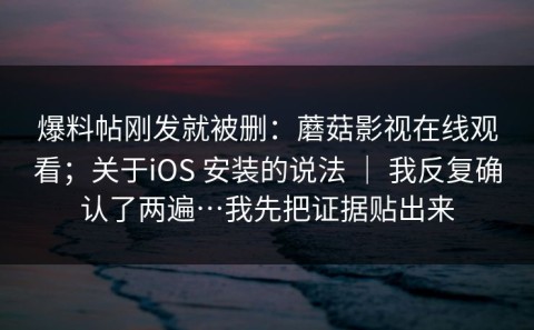 爆料帖刚发就被删：蘑菇影视在线观看；关于iOS 安装的说法 ｜ 我反复确认了两遍…我先把证据贴出来