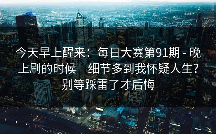 今天早上醒来：每日大赛第91期 - 晚上刷的时候｜细节多到我怀疑人生？别等踩雷了才后悔