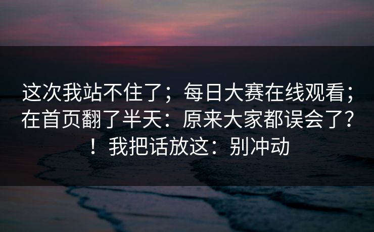 这次我站不住了；每日大赛在线观看；在首页翻了半天：原来大家都误会了？！我把话放这：别冲动